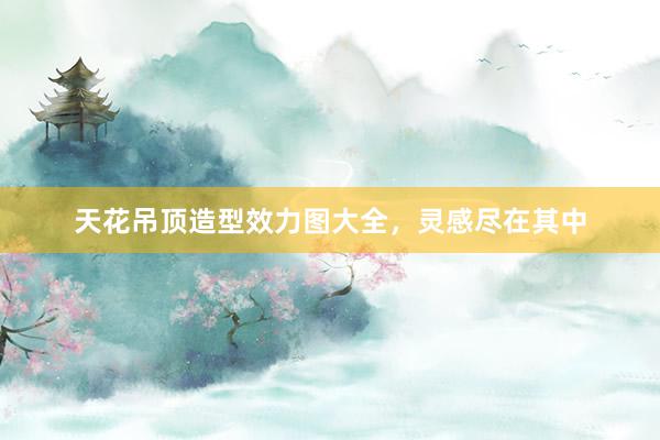 天花吊顶造型效力图大全，灵感尽在其中