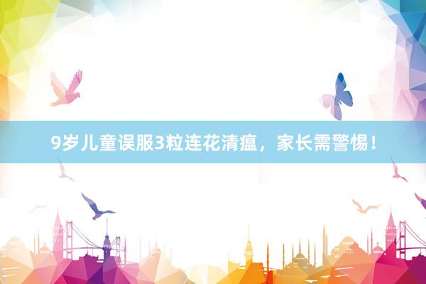 9岁儿童误服3粒连花清瘟，家长需警惕！