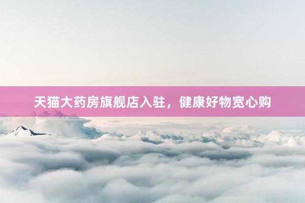 天猫大药房旗舰店入驻，健康好物宽心购